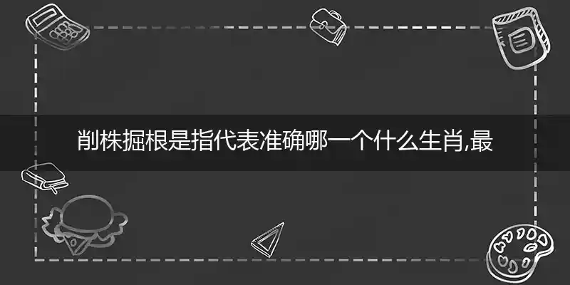 削株掘根是指代表准确哪一个什么生肖,最佳词语解析答案