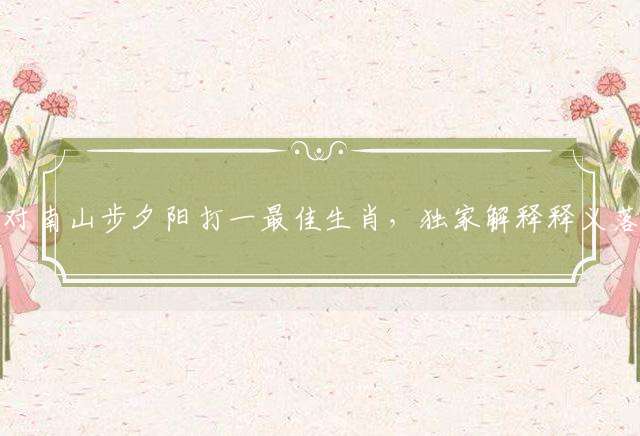 闲对南山步夕阳打一最佳生肖，独家解释释义落实