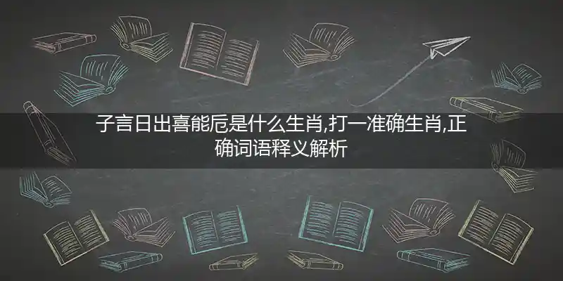 子言日出喜能卮是什么生肖,打一准确生肖,正确词语释义解析